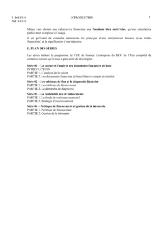 P1161-F1/4
P6111-F1/4
INTRODUCTION 7
Mieux vaut choisir une calculatrice financière aux fonctions bien maîtrisées, qu’une calculatrice
parfois trop complexe à l’usage.
Il est pertinent de connaître néanmoins les principes d’une interpolation linéaire (avec tables
financières) et la signification d’une itération.
E. PLAN DES SÉRIES
Les séries traitent le programme de l’UE de finance d’entreprise du DCG de l’État complété de
certaines notions qu’il nous a paru utile de développer.
Série 01 – La valeur et l’analyse des documents financiers de base
INTRODUCTION
PARTIE 1. L’analyse de la valeur
PARTIE 2. Les documents financiers de base bilan et compte de résultat
Série 02 – Les tableaux de flux et le diagnostic financier
PARTIE 1. Les tableaux de financement
PARTIE 2. La démarche de diagnostic
Série 03 – La rentabilité des investissements
PARTIE 1. Le fonds de roulement normatif
PARTIE 2. Stratégie d’investissement
Série 04 – Politique de financement et gestion de la trésorerie
PARTIE 1. Politique de financement
PARTIE 2. Gestion de la trésorerie
 