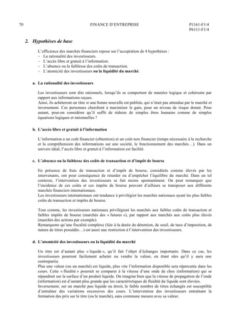 70 FINANCE D’ENTREPRISE P1161-F1/4
P6111-F1/4
2. Hypothèses de base
L’efficience des marchés financiers repose sur l’acceptation de 4 hypothèses :
– La rationalité des investisseurs.
– L’accès libre et gratuit à l’information.
– L’absence ou la faiblesse des coûts de transaction.
– L’atomicité des investisseurs ou la liquidité du marché.
a. La rationalité des investisseurs
Les investisseurs sont dits rationnels, lorsqu’ils se comportent de manière logique et cohérente par
rapport aux informations reçues.
Ainsi, ils achèteront un titre si une bonne nouvelle est publiée, qui n’était pas attendue par le marché et
inversement. Ces personnes cherchent à maximiser le gain, pour un niveau de risque donné. Pour
autant, peut-on considérer qu’il suffit de réduire de simples êtres humains comme de simples
équations logiques et rationnelles ?
b. L’accès libre et gratuit à l’information
L’information a un coût financier (obtention) et un coût non financier (temps nécessaire à la recherche
et la compréhension des informations sur une société, le fonctionnement des marchés…). Dans un
univers idéal, l’accès libre et gratuit à l’information est facilité.
c. L’absence ou la faiblesse des coûts de transaction et d’impôt de bourse
En présence de frais de transaction et d’impôt de bourse, considérés comme élevés par les
intervenants, ont pour conséquence de retarder ou d’empêcher l’équilibre du marché. Dans un tel
contexte, l’intervention des investisseurs se fait moins spontanément. On peut remarquer que
l’incidence de ces coûts et ces impôts de bourse peuvent d’ailleurs se transposer aux différents
marchés financiers internationaux.
Les investisseurs internationaux ont tendance à privilégier les marchés nationaux ayant les plus faibles
coûts de transaction et impôts de bourse.
Tout comme, les investisseurs nationaux privilégient les marchés aux faibles coûts de transaction et
faibles impôts de bourse (marchés des « futures »), par rapport aux marchés aux coûts plus élevés
(marchés des actions par exemple).
Remarquons qu’une fiscalité complexe (liée à la durée de détention, de seuil, de taux d’imposition, de
nature de titres possédés…) est aussi une restriction à l’intervention des investisseurs.
d. L’atomicité des investisseurs ou la liquidité du marché
Un titre est d’autant plus « liquide », qu’il fait l’objet d’échanges importants. Dans ce cas, les
investisseurs pourront facilement acheter ou vendre la valeur, en étant sûrs qu’il y aura une
contrepartie.
Plus une valeur (ou un marché) est liquide, plus vite l’information disponible sera répercutée dans les
cours. Cette « fluidité » pourrait se comparer à la vitesse d’une onde de choc (information) qui se
répandrait sur la surface d’un produit liquide. On imagine bien que la vitesse de propagation de l’onde
(information) est d’autant plus grande que les caractéristiques de fluidité du liquide sont élevées.
Inversement, sur un marché peu liquide ou étroit, le faible nombre de titres échangés est susceptible
d’entraîner des variations excessives des cours. L’intervention des investisseurs entraînant la
formation des prix sur le titre (ou le marché), sans commune mesure avec sa valeur.
 