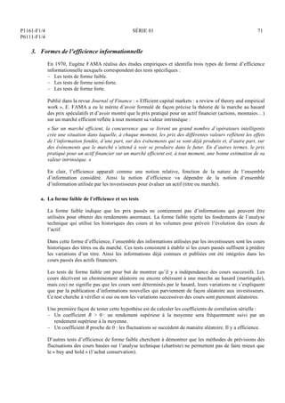P1161-F1/4
P6111-F1/4
SÉRIE 01 71
3. Formes de l’efficience informationnelle
En 1970, Eugène FAMA réalisa des études empiriques et identifia trois types de forme d’efficience
informationnelle auxquels correspondent des tests spécifiques :
– Les tests de forme faible.
– Les tests de forme semi-forte.
– Les tests de forme forte.
Publié dans la revue Journal of Finance : « Efficient capital markets : a review of theory and empirical
work », E. FAMA a eu le mérite d’avoir formulé de façon précise la théorie de la marche au hasard
des prix spéculatifs et d’avoir montré que le prix pratiqué pour un actif financier (actions, monnaies…)
sur un marché efficient reflète à tout moment sa valeur intrinsèque :
« Sur un marché efficient, la concurrence que se livrent un grand nombre d’opérateurs intelligents
crée une situation dans laquelle, à chaque moment, les prix des différentes valeurs reflètent les effets
de l’information fondée, d’une part, sur des événements qui se sont déjà produits et, d’autre part, sur
des événements que le marché s’attend à voir se produire dans le futur. En d’autres termes, le prix
pratiqué pour un actif financier sur un marché efficient est, à tout moment, une bonne estimation de sa
valeur intrinsèque. »
En clair, l’efficience apparaît comme une notion relative, fonction de la nature de l’ensemble
d’information considéré. Ainsi la notion d’efficience va dépendre de la notion d’ensemble
d’information utilisée par les investisseurs pour évaluer un actif (titre ou marché).
a. La forme faible de l’efficience et ses tests
La forme faible indique que les prix passés ne contiennent pas d’informations qui peuvent être
utilisées pour obtenir des rendements anormaux. La forme faible rejette les fondements de l’analyse
technique qui utilise les historiques des cours et les volumes pour prévoir l’évolution des cours de
l’actif.
Dans cette forme d’efficience, l’ensemble des informations utilisées par les investisseurs sont les cours
historiques des titres ou du marché. Ces tests consistent à établir si les cours passés suffisent à prédire
les variations d’un titre. Ainsi les informations déjà connues et publiées ont été intégrées dans les
cours passés des actifs financiers.
Les tests de forme faible ont pour but de montrer qu’il y a indépendance des cours successifs. Les
cours décrivent un cheminement aléatoire ou encore obéissent à une marche au hasard (martingale),
mais ceci ne signifie pas que les cours sont déterminés par le hasard, leurs variations ne s’expliquent
que par la publication d’informations nouvelles qui parviennent de façon aléatoire aux investisseurs.
Ce test cherche à vérifier si oui ou non les variations successives des cours sont purement aléatoires.
Une première façon de tester cette hypothèse est de calculer les coefficients de corrélation sérielle :
– Un coefficient R  0 : un rendement supérieur à la moyenne sera fréquemment suivi par un
rendement supérieur à la moyenne.
– Un coefficient R proche de 0 : les fluctuations se succèdent de manière aléatoire. Il y a efficience.
D’autres tests d’efficience de forme faible cherchent à démontrer que les méthodes de prévisions des
fluctuations des cours basées sur l’analyse technique (chartiste) ne permettent pas de faire mieux que
le « buy and hold » (l’achat conservation).
 