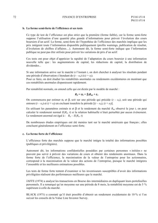 72 FINANCE D’ENTREPRISE P1161-F1/4
P6111-F1/4
b. La forme semi-forte de l’efficience et ses tests
Ce type de test de l’efficience est plus strict que la première (forme faible), car la forme semi-forte
suppose l’utilisation d’une quantité plus grande d’informations pour prévoir l’évolution des cours
boursiers d’un actif. La forme, semi-forte de l’hypothèse de l’efficience des marchés implique que les
prix intègrent toute l’information disponible publiquement (profits warnings, publication de résultat,
d’évolution de chiffres d’affaires…). Autrement dit, la forme semi-forte indique que l’information
publique ne peut pas être utilisée pour prévoir les variations de prix d’un actif.
Ces tests ont pour objet d’apprécier la rapidité de l’adaptation du cours boursier à une information
nouvelle telle que : les augmentations de capital, les réductions de capital, la distribution de
dividendes...
Si une information arrive sur le marché à l’instant t, on doit chercher à analyser les résultats pendant
une période d’observation s’étendant de (t – od) à (t + of).
Pour ce faire, on doit étudier les rentabilités anormales ou rendements excédentaires en montrant que
ces rentabilités anormales disparaissent rapidement.
Par rentabilité normale, on entend celle qui est dictée par le modèle de marché :
Rit = i + iRmt + i
On commencera par estimer i et i soit sur une période qui précède (t – od), soit une période qui
entoure (t – od) et (t + of) en excluant toutefois la période [(t – od), (t + of)].
En utilisant les paramètres estimés  et  et le rendement du marché Rmt observé le jour t, on peut
calculer le rendement normal E(Rit, t) si la relation habituelle n’était perturbée par aucun événement.
Le rendement anormal est égal à : Rit – E(Rit, t)
De nombreuses études empiriques ont été menées tant sur le marché américain que français ; elles
concluent généralement en l’efficience semi-forte.
c. La forme forte de l’efficience
L’efficience forte des marchés suppose que le marché intègre la totalité des informations possibles
(publiques et privilégiées).
Autrement dit, les informations confidentielles possédées par certaines personnes « initiées » ne
peuvent pas servir à prévoir des variations de cours et obtenir des rendements anormaux. Dans la
forme forte de l’efficience, la maximisation de la valeur de l’entreprise pour les actionnaires,
correspond à la maximisation de la valeur des actions de l’entreprise, puisque le marché intégrera
l’ensemble et les meilleures estimations possibles.
Les tests de forme forte tentent d’examiner si les investisseurs susceptibles d’avoir des informations
privilégiées réalisent des performances meilleures que le marché.
JAFFE (1974) a analysé les transactions en Bourse des intermédiaires en dupliquant leurs portefeuilles
personnels. Il a remarqué qu’en moyenne sur une période de 8 mois, la rentabilité moyenne est de 5 %
supérieure à celle du marché.
BLACK (1971) a constaté qu’il était possible d’obtenir un rendement excédentaire de 10 % si l’on
suivait les conseils de la Value Line Investor Survey.
 