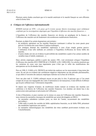 P1161-F1/4
P6111-F1/4
SÉRIE 01 73
Plusieurs autres études concluent que ni le marché américain ni le marché français ne sont efficients
selon la forme forte.
4. Critiques de l’efficience informationnelle
JENSEN écrivait en 1978 : « Je pense qu’il n’existe aucune théorie économique aussi solidement
confirmée par les investigations empiriques que l’hypothèse d’efficience des marchés financiers. »
L’hypothèse de l’efficience des marchés financiers est devenu un paradigme de la finance, et
l’efficience des marchés sert de fondement à de nombreuses modélisations financières.
Pourtant, en dépit d’un certain dogmatisme universitaire :
– de nombreux opérateurs sur les marchés financiers continuent à utiliser les cours passés pour
prévoir l’évolution des cours futurs (l’analyse technique).
Ces stratégies donnant des rentabilités supérieures à ceux d’une simple gestion passive.
L’utilisation d’une telle méthode est contraire à l’hypothèse d’efficience de forme faible des
marchés.
– d’autres études ont mis en évidence la prévisibilité des rentabilités à partir d’un certain nombre de
variables (taux d’intérêt, rendement…).
Deux articles empiriques, publiés à partir des années 1981, vont sévèrement critiquer l’hypothèse
d’efficience des marchés (R.D. PORTER  S. FLEROY, et R.J. SHILLER). Ces articles montrent que
les variations de cours sont trop importantes pour n’être que le reflet des modifications des
anticipations sur les dividendes futurs.
Puis en 1988, E. FAMA et K. FRENCH ont réalisé des analyses sur les mouvements à long terme des
cours. Ils ont mis en évidence des corrélations négatives importantes sur des périodes pluriannuelles,
ce qui allait à l’encontre des analyses empiriques réalisées sur la base de la théorie.
Trois ans plus tard, E. FAMA enfonçait encore un peu plus le clou. Il précisait que si l’on tenait
compte du niveau non négligeable des coûts d’information et de transaction, il était difficile d’affirmer
que les prix reflètent toute l’information disponible.
Et depuis une vingtaine d’années, de nombreuses études mettent en évidence des résultats non
conformes à la théorie de l’efficience des marchés financiers. Ces résultats ont donné lieu à des
controverses entre partisans et adversaires de l’efficience.
À titre d’illustration, et pour conclure sur la remise en cause de l’efficience des marchés financiers,
nous citerons les anomalies classiques de rentabilités qui seront développées en DSCG :
– les anomalies calendaires (certains jours, ou mois de l’année, occasionnent des rentabilités
prévisibles) ;
– l’effet taille et poids (les sociétés de faible capitalisation boursière, ou de faible PER, présentent
des rentabilités supérieures aux autres) ;
– les anomalies météorologiques (les rentabilités des titres semblent positivement évoluées avec
l’ensoleillement).
 