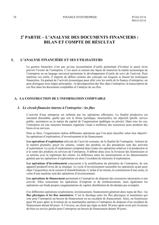 74 FINANCE D’ENTREPRISE P1161-F1/4
P6111-F1/4
2e
PARTIE – L’ANALYSE DES DOCUMENTS FINANCIERS :
BILAN ET COMPTE DE RÉSULTAT
I. L’ANALYSE FINANCIÈRE ET SES UTILISATEURS
La gestion financière n’est pas qu’une accumulation d’outils permettant d’évaluer le passé et/ou
prévoir l’avenir de l’entreprise. C’est aussi et surtout une façon de transcrire la réalité économique de
l’entreprise en un langage universel permettant le développement d’outils de suivi de l’activité. Pour
maîtriser ces outils, il importe de définir certains des concepts sur lesquels se basent les techniques
financières. En partant de l’activité économique pour aller vers les outils de la finance d’entreprise, on
peut distinguer trois étapes principales : la décomposition des flux dans l’entreprise, la transcription de
ces flux dans les documents comptables et l’analyse de ces flux.
A. LA CONSTRUCTION DE L’INFORMATION COMPTABLE
1. Le circuit financier interne à l’entreprise : les flux
L’activité d’une entreprise est rythmée par les opérations effectuées. La finalité productive est
rarement discutable, quelle que soit la forme (juridique, structurelle), les objectifs (profit, service
public, assistance) ou la nature du capital de l’organisation (publique ou privée). Dans tous les cas,
l’entreprise est une structure humaine organisée visant à mobiliser des ressources pour produire des
biens et/ou services.
Pour ce faire, l’organisation réalise différentes opérations que l’on peut classifier selon leur objectif :
les opérations d’exploitation, d’investissement et de financement.
Les opérations d’exploitation relèvent de l’activité courante, de la finalité de l’entreprise. Acheter de
la matière première, payer les salaires, vendre des produits ou des prestations sont des activités
d’exploitation. Le cycle d’exploitation comprend donc toutes les opérations relatives à la production et
à la vente des produits ou services de l’entreprise. Il débute donc avec la livraison des fournisseurs et
se termine avec le règlement des clients. La différence entre les encaissements et les décaissements
générés par les opérations d’exploitation est alors l’excédent de trésorerie d’exploitation.
Les opérations d’investissement concourent à la modification du périmètre de l’entreprise, de son
appareil productif et/ou de sa stratégie. Le cycle d’investissement rassemble les opérations ayant pour
objet l’acquisition ou la cession d’immobilisations. L’achat d’un terrain, la construction d’une usine, la
vente d’une machine sont des opérations d’investissement.
Les opérations de financement permettent à l’entreprise de disposer des ressources nécessaires à son
activité. Elles concernent les opérations d’emprunt et de remboursement, mais également les
opérations sur fonds propres (augmentations de capital, distribution de dividendes par exemple).
Ces différentes opérations (exploitation, investissement, financement) génèrent deux types de flux : les
flux physiques et les flux monétaires. C’est le décalage entre les flux physiques et monétaires qui
crée pour l’entreprise un besoin de financement ou un excédent de financement. Ainsi, un fournisseur
payé 60 jours après la livraison de sa marchandise permet à l’entreprise de disposer d’un excédent de
financement durant 60 jours. À l’inverse, un client qui règle sa dette 30 jours après avoir pris livraison
du bien ou service génère pour l’entreprise un besoin de financement durant 30 jours.
 