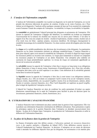 78 FINANCE D’ENTREPRISE P1161-F1/4
P6111-F1/4
3. L’analyse de l’information comptable
L’analyse de l’information comptable vise à porter un diagnostic sur la santé de l’entreprise, en vue de
prendre des décisions (décisions de gestion, de cotation, d’achat ou de vente d’actions, etc.). Pour
réaliser un tel diagnostic, l’analyste utilise quelques concepts de base qu’il est essentiel de comprendre
avant d’entamer l’étude des comptes de l’entreprise : la rentabilité, le risque, la solvabilité, la liquidité.
La rentabilité est généralement l’objectif principal des dirigeants et actionnaires de l’entreprise. Elle
mesure la capacité de l’entreprise à dégager des bénéfices. La rentabilité est évaluée en comparant
l’accroissement de la richesse (le résultat) aux moyens mis en œuvre pour l’obtenir. C’est donc le
rapport d’un flux (issu du compte de résultat : résultat d’exploitation, résultat courant, résultat net) et
d’un stock (issu du bilan : capitaux propres, ressources durables). On distingue classiquement la
rentabilité économique de la rentabilité financière. Ces deux notions seront développées plus loin dans
la série.
Le risque est la variable pondératrice des décisions des investisseurs et des dirigeants. Les partenaires
financiers ou les futurs actionnaires réalisent un arbitrage rentabilité/risque. L’analyse financière a
donc pour objectif, après avoir mesuré la rentabilité de l’entreprise, d’évaluer le degré de risque auquel
les ressources prêtées ou investies sont soumises. Le risque peut notamment se mesurer en comparant
les ressources propres de l’entreprise et ses dettes financières. Une entreprise plus endettée est
synonyme de risque potentiellement supérieur. Le niveau de risque est notamment appréhendé au
travers de la notion de solvabilité.
La solvabilité mesure la capacité de l’entreprise à faire face à moyen ou long terme à ses obligations
(dettes financières à long et moyen terme, fournisseurs d’immobilisations, etc.). Pour être solvable,
l’entreprise doit donc avoir un actif supérieur à ses dettes. Cette définition de la solvabilité générale
inclut donc la notion de liquidité.
La liquidité mesure la capacité de l’entreprise à faire face à court terme à ses obligations (salaires,
charges fiscales, etc.). Elle est évaluée en comparant l’actif à moins d’un an de l’entreprise (stocks,
créances clients, disponibilités, etc.) au passif exigible à moins d’un an (fournisseurs, salaires, dettes
fiscales et sociales, concours bancaires, etc.). Plus l’actif disponible est supérieur au passif exigible,
plus le degré de liquidité de l’entreprise est élevé.
L’objectif de l’analyse financière est alors de combiner les outils permettant d’évaluer ces quatre
dimensions caractéristiques de la santé de l’entreprise pour faciliter la prise de décision (pour les
investisseurs, partenaires financiers, clients, fournisseurs, etc.).
B. L’UTILISATION DE L’ANALYSE FINANCIÈRE
L’analyse financière tient évidemment une place centrale dans la gestion d’une organisation. Elle vise
à produire une information financière à destination de différents utilisateurs. Nous présentons ci-après
les principaux aspects de la gestion financière dans l’entreprise en abordant successivement trois
thèmes : la place de la finance dans l’entreprise, la production de l’information financière et enfin la
diffusion de l’information financière.
1. La place de la finance dans la gestion de l’entreprise
La finance d’entreprise peut être définie comme « l’allocation optimale de ressources financières
rares à des emplois multiples » (Depallens  Jobard 1997). Cette définition concise renvoie à
l’objectif fondamental de l’analyse financière : la décision. L’entreprise est un centre de décisions
visant à atteindre les différents objectifs fixés par les dirigeants, les actionnaires et de manière plus
 