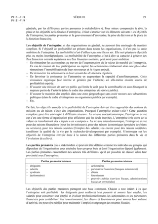 P1161-F1/4
P6111-F1/4
SÉRIE 01 79
générale, par les différentes parties prenantes (« stakeholders »). Pour mieux comprendre le rôle, la
place et les objectifs de la finance d’entreprise, il faut s’attarder sur les éléments suivants : les objectifs
de l’entreprise, les parties prenantes et le gouvernement d’entreprise, la prise de décision et la place de
la fonction financière.
Les objectifs de l’entreprise, et des organisations en général, ne peuvent être envisagés de manière
simpliste. Si l’objectif de profitabilité est présent dans toutes les organisations, il n’est pas la seule
ambition de l’entreprise. La profitabilité n’est d’ailleurs pas une fin en soi. Elle sert plusieurs objectifs
plus ou moins interdépendants. La profitabilité de l’entreprise, c’est-à-dire sa capacité à générer des
flux financiers entrants supérieurs aux flux financiers sortants, peut avoir pour ambition :
– De rémunérer les actionnaires au travers de l’augmentation de la valeur de marché de l’entreprise.
En cas de cession de leur participation au capital, les actionnaires réaliseront alors une plus-value
rémunérant l’immobilisation de leurs ressources et le risque associé.
– De rémunérer les actionnaires en leur versant des dividendes réguliers.
– De favoriser la croissance de l’entreprise en augmentant la capacité d’autofinancement. Cette
croissance organique (car interne et générée par l’activité) est elle-même ensuite source de
profitabilité espérée.
– D’assurer une mission de service public qui limite le coût pour le contribuable en auto-finançant la
majeure partie de l’activité (dans le cadre des entreprises de service public).
– D’assurer le maintien des emplois dans une zone géographique sans avoir recours aux subventions
publiques (dans le cadre d’entreprises ou organismes publics par exemple).
– Etc.
De fait, les objectifs associés à la profitabilité de l’entreprise doivent être rapprochés des notions de
mission ou de raison d’être des organisations. Pourquoi l’entreprise existe-t-elle ? Cette question
complexe peut être envisagée à différents niveaux. Au niveau macroéconomique, l’entreprise existe
car c’est une forme d’organisation plus efficiente que les seuls marchés. L’entreprise crée alors de la
valeur en transformant des « inputs » en « outputs ». Au niveau microéconomique, l’entreprise existe
pour des raisons financières (pour les investisseurs), pour des raisons économiques (produire des biens
ou services), pour des raisons sociales (l’emploi des salariés) ou encore pour des raisons sociétales
(améliorer la qualité de la vie par la recherche-développement par exemple). S’interroger sur les
objectifs de l’entreprise renvoie donc à la nature des différentes parties prenantes dans la vie et
l’évolution de celle-ci.
Les parties prenantes (ou « stakeholders ») peuvent être définies comme les individus ou groupes qui
dépendent de l’organisation pour atteindre leurs propres buts et dont l’organisation dépend également.
Les parties prenantes rassemblent des acteurs très différents, qu’il est possible de classer selon leur
proximité avec l’entreprise :
Parties prenantes internes Parties prenantes externes
– dirigeants
– salariés
– syndicats
– (actionnaires)
– actionnaires
– partenaires financiers (banques notamment)
– clients
– fournisseurs
– pouvoirs publics (services fiscaux, administrations
locales et territoriales)
Les objectifs des parties prenantes partagent une base commune. Chacun a tout intérêt à ce que
l’entreprise soit profitable : les dirigeants pour renforcer leur pouvoir et assurer leur emploi, les
salariés pour conserver leur emploi et évoluer professionnellement, les actionnaires et les partenaires
financiers pour rentabiliser leur investissement, les clients et fournisseurs pour assurer leur volume
d’activité, les pouvoirs publics pour maintenir l’emploi et engranger des recettes fiscales.
 