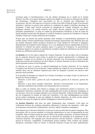P1161-F1/4
P6111-F1/4
SÉRIE 01 81
croissance grâce à l’autofinancement. L’un des arbitres principaux de ce conflit est le marché
financier. En effet, si les agents (dirigeants salariés) privilégient la croissance au détriment des intérêts
des actionnaires, l’entreprise sera sous-évaluée car elle ne rémunère pas suffisamment ses
investisseurs. Dès lors, elle risque de se retrouver victime d’une offre d’achat de la part d’investisseurs
cherchant à optimiser sa gestion pour améliorer le rendement du capital et distribuer davantage de
dividendes. L’achat étant souvent synonyme de changement de l’équipe dirigeante, les agents
(dirigeants salariés), s’ils veulent conserver leur emploi, doivent composer avec les attentes des
principaux (propriétaires). La prise en compte du gouvernement d’entreprise et donc de toutes les
parties prenantes permet alors de dépasser ce conflit et d’analyser la gestion de l’entreprise à l’aune de
multiples critères que l’analyse financière devra intégrer.
D’autre part, les attentes des parties prenantes étant multiples et potentiellement génératrices de
conflits comme l’illustre régulièrement l’actualité économique (licenciements chez Michelin alors que
les résultats financiers étaient excellents, fermeture de l’usine Renault de Vilvoorde en Belgique,
délocalisations de l’industrie textile française, etc.), il est rapidement devenu indispensable de pouvoir
améliorer la visibilité des parties prenantes quant à la gestion de l’entreprise. Le gouvernement
d’entreprise répond à ces attentes en spécifiant par exemple le détail des informations qui doivent être
fournies aux différentes parties prenantes.
La décision est à la fois objet et objectif de l’analyse financière. En tant qu’objet, elle est disséquée
par les analystes financiers pour évaluer la qualité de la gestion opérationnelle et stratégique des
dirigeants. L’impact sur les résultats et la structure financière d’un investissement sera par exemple
étudié pour discuter de la pertinence du choix effectué. L’analyse financière est alors à destination des
parties prenantes externes et des dirigeants.
La décision est aussi, et surtout, un objectif fondamental de l’analyse financière. Si l’on reprend
l’exemple d’une décision d’investissement, l’étude préalable de l’impact de cet investissement sur les
résultats futurs sera un indicateur important pour aider les dirigeants à prendre une décision entre
plusieurs choix possibles.
Il est possible de distinguer les objectifs de la finance d’entreprise en matière d’aide à la décision en
fonction de l’horizon temporel :
– Décisions à court terme : gestion du cycle d’exploitation, gestion de la trésorerie, gestion des
risques.
– Décisions à long terme (stratégie financière) : décisions d’investissement et de financement,
décisions d’affectation des résultats et de rémunération des investisseurs.
Dans ce cadre, les relations entre finance et stratégie sont extrêmement étroites et récursives : les
informations financières constituent une aide irremplaçable pour la prise de décisions stratégiques et
ces décisions vont avoir un impact important sur la structure financière, l’objectif étant dans la plupart
des cas d’augmenter la création de valeur par l’entreprise. C’est cette interdépendance qui justifie
qu’une analyse stratégique ne peut pas négliger les données financières, de même qu’une analyse
financière sans prise en compte du contexte stratégique ne saurait être pertinente.
La fonction financière tient donc une place fondamentale dans l’entreprise. Cette place est
évidemment fonction des nombreux paramètres influençant la structure des entreprises : taille, âge,
environnement concurrentiel et réglementaire, activités, capital, orientations stratégiques.
Il est fréquent que la direction financière n’existe pas en tant que telle dans les petites entreprises. Plus
précisément, elle est souvent rattachée à la direction administrative ou sous la responsabilité du chef
comptable. Dans la majeure partie des grosses PME et des grandes entreprises, la fonction financière
occupe une place centrale, au même titre que les directions du marketing, de la production ou des
ressources humaines. Elle regroupe alors souvent plusieurs activités distinctes : contrôle de gestion,
gestion de trésorerie, comptabilité, éventuellement gestion juridique. Dans certaines très grandes
entreprises, notamment cotées en bourse, la direction financière occupe une place prédominante,
 