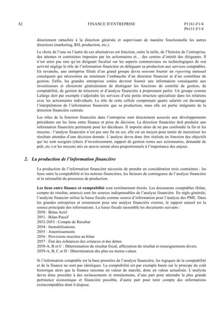 82 FINANCE D’ENTREPRISE P1161-F1/4
P6111-F1/4
directement rattachée à la direction générale et supervisant de manière fonctionnelle les autres
directions (marketing, RH, production, etc.).
Le choix de l’une ou l’autre de ces alternatives est fonction, outre la taille, de l’histoire de l’entreprise,
des attentes et contraintes imposées par les actionnaires et… des centres d’intérêt des dirigeants. Il
n’est ainsi pas rare qu’un dirigeant focalisé sur les aspects commerciaux ou technologiques de son
activité néglige le rôle de l’information financière en déléguant sa production aux services comptables.
En revanche, une entreprise filiale d’un grand groupe devra souvent fournir un reporting mensuel
conséquent qui nécessitera au minimum l’embauche d’un directeur financier et d’un contrôleur de
gestion. Enfin, les grandes entreprises cotées devront fournir une information conséquente aux
investisseurs et choisiront généralement de distinguer les fonctions de contrôle de gestion, de
comptabilité, de gestion de trésorerie et d’analyse financière à proprement parler. Un groupe comme
Lafarge doit par exemple s’adjoindre les services d’une petite structure spécialisée dans les relations
avec les actionnaires individuels. Le rôle de cette cellule comprenant quatre salariés est davantage
l’interprétation de l’information financière que sa production, mais elle est partie intégrante de la
direction financière centrale.
Les rôles de la fonction financière dans l’entreprise sont directement associés aux développements
précédents sur les liens entre finance et prise de décision. La direction financière doit produire une
information financière pertinente pour les décideurs. Il importe alors de ne pas confondre la fin et les
moyens : l’analyse financière n’est pas une fin en soi, elle est un moyen pour tenter de maximiser les
résultats attendus d’une décision donnée. L’analyse devra donc être réalisée en fonction des objectifs
qui lui sont assignés (choix d’investissement, rapport de gestion remis aux actionnaires, demande de
prêt, etc.) et les moyens mis en œuvre seront alors proportionnels à l’importance des enjeux.
2. La production de l’information financière
La production de l’information financière nécessite de prendre en considération trois contraintes : les
liens entre la comptabilité et les notions financières, les facteurs de contingence de l’analyse financière
et la rationalité du processus de production.
Les liens entre finance et comptabilité sont extrêmement étroits. Les documents comptables (bilan,
compte de résultat, annexe) sont les sources indispensables de l’analyse financière. En règle générale,
l’analyste financier utilise la liasse fiscale comme source d’information pour l’analyse des PME. Dans
les grandes entreprises et notamment pour une analyse financière externe, le rapport annuel est la
source principale des informations. La liasse fiscale rassemble les documents suivants :
2050 : Bilan-Actif
2051 : Bilan-Passif
2052-2053 : Compte de Résultat
2054 : Immobilisations
2055 : Amortissements
2056 : Provisions inscrites au bilan
2057 : État des échéances des créances et des dettes
2058-A, B et C : Détermination du résultat fiscal, affectation du résultat et renseignements divers.
2059-A, B, C et D : Détermination des plus ou moins-values
Si l’information comptable est la base première de l’analyse financière, les logiques de la comptabilité
et de la finance ne sont pas identiques. La comptabilité est par exemple basée sur le principe du coût
historique alors que la finance raisonne en valeur de marché, donc en valeur actualisée. L’analyste
devra donc procéder à des reclassements et retraitements, d’une part pour atteindre la plus grande
pertinence économique et financière possible, d’autre part pour tenir compte des informations
extracomptables dont il dispose.
 