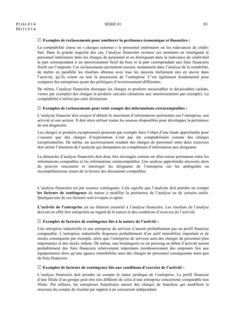 P1161-F1/4
P6111-F1/4
SÉRIE 01 83
N Exemples de reclassements pour améliorer la pertinence économique et financière :
La comptabilité classe en « charges externes » le personnel intérimaire ou les redevances de crédit-
bail. Dans la grande majorité des cas, l’analyse financière reclasse ces montants en réintégrant le
personnel intérimaire dans les charges de personnel et en distinguant dans la redevance de crédit-bail
la part correspondant à un amortissement fictif du bien et la part correspondant aux frais financiers
fictifs sur l’emprunt. Ces reclassements permettent ensuite, notamment dans l’analyse de la rentabilité,
de mettre en parallèle les résultats obtenus avec tous les moyens réellement mis en œuvre dans
l’activité, qu’ils soient ou non la possession de l’entreprise. C’est également fondamental pour
comparer des entreprises ayant des politiques d’investissement différentes.
De même, l’analyse financière distingue les charges et produits encaissables et décaissables (achats,
ventes par exemple) des charges et produits calculés (dotations aux amortissements par exemple). La
comptabilité n’utilise pas cette distinction.
N Exemples de reclassements pour tenir compte des informations extracomptables :
L’analyste financier doit essayer d’obtenir le maximum d’informations pertinentes sur l’entreprise, son
activité et son secteur. Il doit alors utiliser toutes les sources disponibles pour développer la pertinence
de son diagnostic.
Les charges et produits exceptionnels pourront par exemple faire l’objet d’une étude approfondie pour
s’assurer que des charges d’exploitation n’ont pas été comptabilisées comme des charges
exceptionnelles. De même, un accroissement soudain des charges de personnel entre deux exercices
doit attirer l’attention de l’analyste qui demandera un complément d’information aux dirigeants.
La démarche d’analyse financière doit donc être envisagée comme un aller-retour permanent entre les
informations comptables et les informations extracomptables. Une analyse approfondie nécessite alors
de pouvoir rencontrer et interroger les dirigeants de l’entreprise sur les ambiguïtés ou
incompréhensions issues de la lecture des documents comptables.
L’analyse financière est par essence contingente. Cela signifie que l’analyste doit prendre en compte
les facteurs de contingence de nature à modifier la pertinence de l’analyse ou de certains outils.
Quelques-uns de ces facteurs sont évoqués ci-après.
L’activité de l’entreprise est un élément essentiel à l’analyse financière. Les résultats de l’analyse
doivent en effet être interprétés au regard de la nature et des conditions d’exercice de l’activité.
N Exemples de facteurs de contingence liés à la nature de l’activité :
Une entreprise industrielle et une entreprise de services n’auront probablement pas un profil financier
comparable. L’entreprise industrielle disposera probablement d’un actif immobilisé important et de
stocks conséquents par exemple, alors que l’entreprise de services aura des charges de personnel plus
importantes et des stocks réduits. De même, une boulangerie ou un pressing en début d’activité auront
probablement des frais financiers relativement importants (remboursement des emprunts liés aux
équipements) alors qu’une agence immobilière aura des charges de personnel conséquentes mais peu
de frais financiers.
N Exemples de facteurs de contingence liés aux conditions d’exercice de l’activité :
L’analyse financière doit prendre en compte le statut juridique de l’entreprise. Le profil financier
d’une filiale d’un groupe peut être très différent de celui d’une entreprise concurrente comparable non
filiale. Par ailleurs, les entreprises franchisées auront des charges de franchise qui modifient la
structure du compte de résultat par rapport à un concurrent indépendant.
 