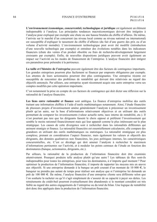 84 FINANCE D’ENTREPRISE P1161-F1/4
P6111-F1/4
L’environnement économique, concurrentiel, technologique et juridique est également un élément
indispensable à l’analyse. Les principales tendances macroéconomiques doivent être intégrées à
l’analyse pour expliquer par exemple une chute ou une hausse brutales du chiffre d’affaires. De même,
l’arrivée sur le marché d’un concurrent (au niveau local comme au niveau national ou international)
est susceptible d’expliquer le tassement du chiffre d’affaires (du fait d’une guerre des prix ou d’un
volume d’activité moindre). L’environnement technologique peut avoir été modifié (introduction
d’une nouvelle technologie par exemple) et entraîner des évolutions notables dans les indicateurs
financiers (chute des ventes d’un produit obsolète ou frais de recherche-développement largement
croissants par exemple). Enfin, de nouvelles dispositions juridiques peuvent avoir également un
impact sur l’activité ou les modes de financement de l’entreprise. L’analyse financière doit intégrer
ces paramètres pour prétendre à la pertinence.
La taille et l’histoire de l’entreprise peuvent également être des facteurs de contingence importants.
Les grandes entreprises pourront plus facilement se financer par emprunts obligataires par exemple.
Les attentes de leurs actionnaires pourront être plus contraignantes. Une entreprise récente est
susceptible de rencontrer des problèmes de rentabilité qui doivent être relativisés au regard des
objectifs annoncés. Par ailleurs, une entreprise ayant récemment acquis une autre entreprise verra ses
comptes modifiés par cette opération importante.
C’est notamment la prise en compte de ces facteurs de contingence qui doit dicter une réflexion sur la
rationalité de l’analyse financière.
Les liens entre rationalité et finance sont ambigus. La finance d’entreprise mobilise des outils
traitant une information chiffrée à l’aide d’outils mathématiques notamment. Ainsi, l’étude financière
de plusieurs projets d’investissement amène généralement l’analyste à préconiser un investissement
plutôt qu’un autre, sur la base d’informations relativement objectives et en utilisant des outils
permettant de comparer les investissements (valeur actuelle nette, taux interne de rentabilité, etc.). Il
n’est pourtant pas rare que les dirigeants fassent le choix opposé et préfèrent l’investissement qui
semble le moins rationnel financièrement mais qui leur apparaît comme le plus intéressant sur le plan
stratégique. Les causes de cette divergence sont à rechercher dans les rationalités différentes qui
animent stratégie et finance. La rationalité financière est essentiellement calculatoire, elle compare des
grandeurs en utilisant des outils mathématiques ou statistiques. La rationalité stratégique est plus
complexe, prenant en considération l’aspect financier, mais également les valeurs et objectifs des
dirigeants, des données qualitatives non financières, les jeux politiques internes, les caractéristiques
concurrentielles, etc. C’est ce décalage qui doit amener l’analyste à rechercher le maximum
d’informations pertinentes sur l’activité, et à moduler les points centraux de l’étude en fonction des
destinataires (banque, actionnaires, dirigeants, etc.).
Par ailleurs, la rationalité de la production de l’information financière doit être examinée
attentivement. Pourquoi produire telle analyse plutôt qu’une autre ? Les tableaux de flux sont-ils
indispensables pour toutes les entreprises, pour tous les destinataires, à n’importe quel moment ? Pour
optimiser la production de l’information financière, il importe de rapporter les moyens mis en œuvre
aux objectifs. Si une entreprise demande à la banque un prêt courant d’un montant de 10 000 €, le
banquier ne prendra pas autant de temps pour réaliser son analyse que si l’entreprise lui demande un
prêt de 100 000 €. De même, l’analyse financière d’une entreprise cliente sera différente selon que
l’on souhaite la racheter ou qu’il s’agit simplement de s’assurer de sa capacité à payer ses dettes. Les
retraitements du crédit-bail pourront éventuellement être abandonnés si le montant considéré est très
faible au regard des autres engagements de l’entreprise ou du total du bilan. Une logique de rentabilité
doit donc être appliquée dans la production de l’information financière.
 