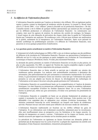 P1161-F1/4
P6111-F1/4
SÉRIE 01 85
3. La diffusion de l’information financière
L’information financière produite par l’analyse est destinée à être diffusée. Elle est également parfois
sujette à caution, comme en témoignent de nombreux articles de presse. Le journal Le Monde titrait
ainsi le 27 février 2004 : « Les “affaires” jettent le discrédit sur les professions financières ». De fait,
l’actualité récente a été le théâtre de quelques faillites spectaculaires qui auraient pu être envisagées
par les différents producteurs et utilisateurs de l’information financière : les commissaires aux
comptes, mais aussi les agences de notation, les analystes des sociétés de courtages, les banques.
L’écueil majeur de cette démarche de prévention des risques réside dans la qualité de l’information
fournie par l’entreprise aux analystes. De nombreuses voies s’élèvent pour réclamer une amélioration
de la qualité, notamment de la transparence, de l’information financière. Après avoir présenté de
manière synthétique les problématiques associées à la diffusion de l’information financière, nous
passerons en revue quelques propositions d’amélioration.
a. Les questions posées actuellement en matière d’information financière
L’éclatement de la bulle technologique en 2000 et 2001 a mis en évidence quelques-uns des problèmes
de diffusion et de circulation de l’information financière. Plusieurs cas spectaculaires d’entreprises en
difficulté ont levé le voile sur des pratiques en partie inadaptées aux évolutions de l’environnement
économique et financier (Worldcom, Enron, Vivendi, plus récemment Parmalat).
La demande des parties prenantes en matière d’information financière est de plus en plus précise, de
plus en plus argumentée. Fin 2003, un rapport de l’Institut des experts-comptables anglais et gallois
(ICAEW) met en lumière six limites importantes des pratiques actuelles :
– L’information financière dans sa forme actuelle ne parvient pas à répondre aux attentes des
nombreuses parties prenantes. Les analyses sont essentiellement construites à destination des
actionnaires, plus particulièrement des gros actionnaires et actionnaires institutionnels. En d’autres
termes, le gouvernement d’entreprise restera une intention vaine tant que l’information des parties
prenantes ne sera pas adaptée aux besoins de chacun. Le développement des technologies de
l’information est de nature à favoriser cette plus grande pertinence de l’information.
– L’information financière est essentiellement basée sur la comptabilisation et l’analyse de données
historiques. Les états financiers ne prennent pas suffisamment en compte les nombreux indicateurs
extrafinanciers susceptibles d’éclairer les résultats financiers futurs. En ce sens, l’information
fournie ne permet pas, même aux gros actionnaires, d’évaluer avec pertinence les potentialités de
l’entreprise.
– L’information financière et comptable est basée sur un principe fondamental de prudence qui
conduit à reconnaître les actifs de l’entreprise à leur coût historique. Cette position tout à fait
défendable n’est cependant plus en adéquation avec certaines évolutions économiques. Elle
minimise notamment beaucoup les actifs immatériels sur lesquels sont basées de nombreuses
activités. Plusieurs travaux sont alors menés pour réfléchir à de nouveaux modes de valorisation.
– L’information financière traditionnelle est focalisée sur les chiffres reflétant les gains de
l’entreprise. Si ces informations sont évidemment essentielles, notamment pour les investisseurs,
elles sont insuffisamment mises en perspective avec les limitations et les risques associés. Le
principe de transparence est assuré a minima : l’information sur les risques est fournie, mais de
manière accessoire par rapport aux données sur les résultats passés ou attendus.
– La périodicité de l’information est également un facteur favorisant une démarche globale ne
permettant pas de décomposer tous les cycles d’activité. La plupart des organismes de contrôle sont
demandeurs d’états financiers intermédiaires, trimestriels principalement.
 