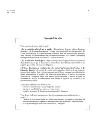 P1161-F1/4
P6111-F1/4
9
Objectifs de la série
Cette première série a un triple objectif :
1. La présentation générale de la matière : l’introduction du cours présente l’analyse
financière, à la fois dans l’optique de l’examen (programme officiel, plan des séries de
l’Intec, méthodologie de l’épreuve) mais également dans une approche plus générale.
Nous tracerons un cadre théorique (les concepts fondamentaux de la finance d’entreprise)
mais également pratique (l’utilisation de l’analyse financière).
2. La présentation du concept de valeur : l’analyse du concept économique de la valeur
et des flux financiers qui en découlent : sa rémunération dans le temps, sa rentabilité et les
supports que sont les actions et les obligations.
3. L’étude du compte de résultat et du bilan en tant qu’instruments d’analyse et de
diagnostic financier : le compte de résultat présente des flux d’activité d’une entreprise
sur une année (tel un film) en la décomposant en différents résultats intermédiaires (les
soldes intermédiaires de gestion). Le bilan fonctionnel permet d’analyser la structure
financière de l’entreprise. Deux axes majeurs seront exploités : l’analyse du fonds de
roulement et l’analyse de l’endettement. Les notions de liquidité, de solvabilité et de
rentabilité en découlent.
À l’issue de cette série vous devez savoir :
– calculer la rémunération d’un capital par des intérêts ;
– mesurer la rentabilité d’une action en avenir certain ;
– connaître le principe de fonctionnement des marchés financiers.
Vous devrez également savoir préparer des éléments de diagnostic de l’entreprise à
travers :
– l’analyse de son activité grâce aux soldes intermédiaires de gestion et des ratios, la
mesure de sa capacité à dégager de la trésorerie à travers la capacité d’autofinancement ;
– le bilan pour analyser la structure financière de l’entreprise.
 