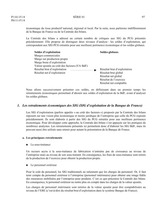 P1161-F1/4
P6111-F1/4
SÉRIE 01 97
économique du tissu productif national, régional et local. Par la suite, nous parlerons indifféremment
de la Banque de France ou de la Centrale des bilans.
La Centrale des bilans a adressé un certain nombre de critiques aux SIG du PCG présentés
précédemment. Elle propose de distinguer deux niveaux d’analyse : les soldes d’exploitation, qui
correspondent aux SIG PCG retraités pour une meilleure pertinence économique et les soldes globaux.
Soldes d’exploitation Soldes globaux
Marges commerciales
Marge sur production propre
Marge brute d’exploitation
Valeur ajoutée au coût des facteurs (VA BdF)
Résultat brut d’exploitation Résultat brut d’exploitation
Résultat net d’exploitation Résultat brut global
Résultat net global
Résultat de l’exercice
Résultat net comptable
Nous allons successivement présenter ces soldes, en définissant dans un premier temps les
retraitements économiques permettant d’aboutir aux soldes d’exploitation de la BdF, avant d’analyser
les soldes globaux.
1. Les retraitements économiques des SIG (SIG d’exploitation de la Banque de France)
Les SIG d’exploitation (parfois appelés « au coût des facteurs ») proposés par la Centrale des bilans
reposent sur une vision plus économique et moins juridique de l’entreprise que celle du PCG exposée
précédemment. Ils sont élaborés à partir des SIG du PCG retraités pour une meilleure pertinence
économique. Pour développer cette approche, la Centrale des bilans s’est appuyée sur les pratiques de
nombreux analystes. Les retraitements présentés ici permettent donc d’élaborer les SIG BdF, mais ils
peuvent aussi être utilisés sans retenir pour autant la présentation de la Banque de France.
a. Les principaux retraitements
Q La sous-traitance
Un recours accru à la sous-traitance de fabrication n’entraîne pas de croissance au niveau de
l’entreprise mais au niveau de son sous-traitant. En conséquence, les frais de sous-traitance sont retirés
de la production de l’exercice pour obtenir la production propre.
Q Le personnel extérieur
Pour le coût du personnel, les SIG traditionnels ne retiennent que les charges de personnel. Or, il faut
tenir compte du personnel extérieur à l’entreprise (personnel intérimaire) pour obtenir une image fidèle
des ressources mobilisées par l’entreprise pour produire. C’est ce que préconise la Centrale des bilans.
En conséquence, le personnel extérieur ne rentre plus en compte dans les charges de la valeur ajoutée.
Les charges de personnel intérimaire sont retirées de la valeur ajoutée pour être comptabilisées au
niveau de l’EBE (c’est-à-dire du résultat brut d’exploitation dans le système Banque de France).
 