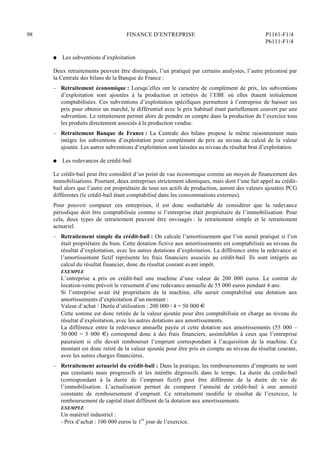 98 FINANCE D’ENTREPRISE P1161-F1/4
P6111-F1/4
Q Les subventions d’exploitation
Deux retraitements peuvent être distingués, l’un pratiqué par certains analystes, l’autre préconisé par
la Centrale des bilans de la Banque de France :
– Retraitement économique : Lorsqu’elles ont le caractère de complément de prix, les subventions
d’exploitation sont ajoutées à la production et retirées de l’EBE où elles étaient initialement
comptabilisées. Ces subventions d’exploitation spécifiques permettent à l’entreprise de baisser ses
prix pour obtenir un marché, le différentiel avec le prix habituel étant partiellement couvert par une
subvention. Le retraitement permet alors de prendre en compte dans la production de l’exercice tous
les produits directement associés à la production vendue.
– Retraitement Banque de France : La Centrale des bilans propose le même raisonnement mais
intègre les subventions d’exploitation pour complément de prix au niveau du calcul de la valeur
ajoutée. Les autres subventions d’exploitation sont laissées au niveau du résultat brut d’exploitation.
Q Les redevances de crédit-bail
Le crédit-bail peut être considéré d’un point de vue économique comme un moyen de financement des
immobilisations. Pourtant, deux entreprises strictement identiques, mais dont l’une fait appel au crédit-
bail alors que l’autre est propriétaire de tous ses actifs de production, auront des valeurs ajoutées PCG
différentes (le crédit-bail étant comptabilisé dans les consommations externes).
Pour pouvoir comparer ces entreprises, il est donc souhaitable de considérer que la redevance
périodique doit être comptabilisée comme si l’entreprise était propriétaire de l’immobilisation. Pour
cela, deux types de retraitement peuvent être envisagés : le retraitement simple et le retraitement
actuariel.
– Retraitement simple du crédit-bail : On calcule l’amortissement que l’on aurait pratiqué si l’on
était propriétaire du bien. Cette dotation fictive aux amortissements est comptabilisée au niveau du
résultat d’exploitation, avec les autres dotations d’exploitation. La différence entre la redevance et
l’amortissement fictif représente les frais financiers associés au crédit-bail. Ils sont intégrés au
calcul du résultat financier, donc du résultat courant avant impôt.
EXEMPLE
L’entreprise a pris en crédit-bail une machine d’une valeur de 200 000 euros. Le contrat de
location-vente prévoit le versement d’une redevance annuelle de 55 000 euros pendant 4 ans.
Si l’entreprise avait été propriétaire de la machine, elle aurait comptabilisé une dotation aux
amortissements d’exploitation d’un montant :
Valeur d’achat / Durée d’utilisation : 200 000 / 4 = 50 000 €
Cette somme est donc retirée de la valeur ajoutée pour être comptabilisée en charge au niveau du
résultat d’exploitation, avec les autres dotations aux amortissements.
La différence entre la redevance annuelle payée et cette dotation aux amortissements (55 000 –
50 000 = 5 000 €) correspond donc à des frais financiers, assimilables à ceux que l’entreprise
paieraient si elle devait rembourser l’emprunt correspondant à l’acquisition de la machine. Ce
montant est donc retiré de la valeur ajoutée pour être pris en compte au niveau du résultat courant,
avec les autres charges financières.
– Retraitement actuariel du crédit-bail : Dans la pratique, les remboursements d’emprunts ne sont
pas constants mais progressifs et les intérêts dégressifs dans le temps. La durée du crédit-bail
(correspondant à la durée de l’emprunt fictif) peut être différente de la durée de vie de
l’immobilisation. L’actualisation permet de comparer l’annuité de crédit-bail à une annuité
constante de remboursement d’emprunt. Ce retraitement modifie le résultat de l’exercice, le
remboursement de capital étant différent de la dotation aux amortissements.
EXEMPLE
Un matériel industriel :
- Prix d’achat : 100 000 euros le 1er
jour de l’exercice.
 