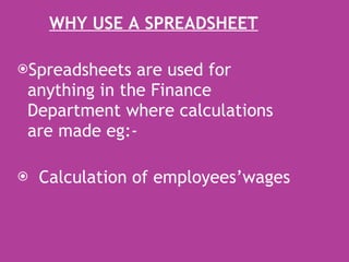 WHY USE A SPREADSHEET Spreadsheets are used for anything in the Finance Department where calculations are made eg:- Calculation of employees’wages 