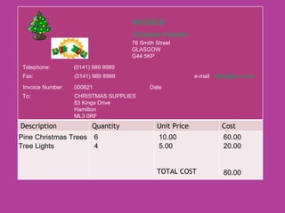 INVOICE Christmas Crackers 76 Smith Street GLASGOW G44 5KP e-mail  [email_address] Telephone:  (0141) 989 8989 Fax:  (0141) 989 8999 Invoice Number 000821 To: CHRISTMAS SUPPLIES 83 Kings Drive Hamilton ML3 0RF Date Pine Christmas Trees 6 10.00 60.00 Tree Lights 4 5.00 20.00 80.00 Description Quantity Unit Price Cost TOTAL COST 