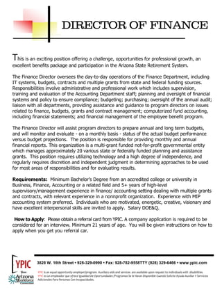 DIRECTOR OF FINANCE

This is an exciting position offering a challenge, opportunities for professional growth, an
excellent benefits package and participation in the Arizona State Retirement System.

The Finance Director oversees the day-to-day operations of the Finance Department, including
IT systems, budgets, contracts and multiple grants from state and federal funding sources.
Responsibilities involve administrative and professional work which includes supervision,
training and evaluation of the Accounting Department staff; planning and oversight of financial
systems and policy to ensure compliance; budgeting; purchasing; oversight of the annual audit;
liaison with all departments, providing assistance and guidance to program directors on issues
related to finance, budgets, grants and contract management; computerized fund accounting,
including financial statements; and financial management of the employee benefit program.

The Finance Director will assist program directors to prepare annual and long term budgets,
and will monitor and evaluate - on a monthly basis - status of the actual budget performance
versus budget projections. The position is responsible for providing monthly and annual
financial reports. This organization is a multi-grant funded not-for-profit governmental entity
which manages approximately 20 various state or federally funded planning and assistance
grants. This position requires utilizing technology and a high degree of independence, and
regularly requires discretion and independent judgment in determining approaches to be used
for most areas of responsibilities and for evaluating results.

Requirements: Minimum Bachelor’s Degree from an accredited college or university in
Business, Finance, Accounting or a related field and 5+ years of high-level
supervisory/management experience in finance/ accounting setting dealing with multiple grants
and contracts, with relevant experience in a nonnprofit organization. Experience with MIP
accounting system preferred. Individuals who are motivated, energetic, creative, visionary and
have excellent interpersonal skills are invited to apply. Salary DOE&Q.

 How to Apply: Please obtain a referral card from YPIC. A company application is required to be
considered for an interview. Minimum 21 years of age. You will be given instructions on how to
apply when you get you referral car.




           3826 W. 16th Street • 928-329-0990 • Fax: 928-782-9558TTY (928) 329-6466 • www.ypic.com

            YPIC is an equal opportunity employer/program. Auxiliary aids and services  are available upon request to individuals with  disabilities.  
            YPIC es un empleador que ofrece Igualdad De Oportunidades /Programas Se le Haran Disponible Cuando Solicite Ayuda Auxiliar Y Servicios 
            Adicionales Para Personas Con Incapacidades. 
 