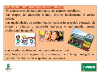 QUAIS ALUNOS SÃO CONSIDERADOS NO CENSO?
Os alunos considerados, portanto, são aqueles atendidos:
-nas etapas de educação infantil, ensino fundamental e ensino
médio;
-nas modalidades de ensino regular, educação especial, educação de
jovens e adultos , educação indígena e quilombola, ensino
profissional integrado;
-nas escolas localizadas nas zonas urbana e rural;
-nos turnos com regime de atendimento em tempo integral ou
parcial (matutino e/ou vespertino ou noturno).
 