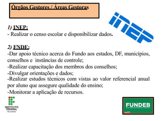 Órgãos Gestores / Áreas Gestoras
1) INEP:
- Realizar o censo escolar e disponibilizar dados.
2) FNDE:
-Dar apoio técnico acerca do Fundo aos estados, DF, municípios,
conselhos e instâncias de controle;
-Realizar capacitação dos membros dos conselhos;
-Divulgar orientações e dados;
-Realizar estudos técnicos com vistas ao valor referencial anual
por aluno que assegure qualidade do ensino;
-Monitorar a aplicação de recursos.
Órgãos Gestores / Áreas Gestoras
1) INEP:
- Realizar o censo escolar e disponibilizar dados.
2) FNDE:
-Dar apoio técnico acerca do Fundo aos estados, DF, municípios,
conselhos e instâncias de controle;
-Realizar capacitação dos membros dos conselhos;
-Divulgar orientações e dados;
-Realizar estudos técnicos com vistas ao valor referencial anual
por aluno que assegure qualidade do ensino;
-Monitorar a aplicação de recursos.
 