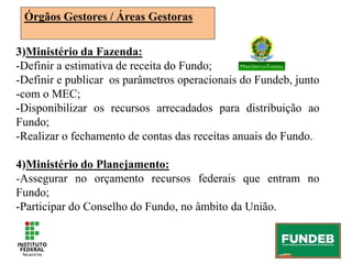 Órgãos Gestores / Áreas Gestoras
3)Ministério da Fazenda:
-Definir a estimativa de receita do Fundo;
-Definir e publicar os parâmetros operacionais do Fundeb, junto
-com o MEC;
-Disponibilizar os recursos arrecadados para distribuição ao
Fundo;
-Realizar o fechamento de contas das receitas anuais do Fundo.
4)Ministério do Planejamento:
-Assegurar no orçamento recursos federais que entram no
Fundo;
-Participar do Conselho do Fundo, no âmbito da União.
 