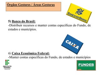 5) Banco do Brasil:
-Distribuir recursos e manter contas específicas do Fundo, de
estados e municípios.
6) Caixa Econômica Federal:
-Manter contas específicas do Fundo, de estados e municípios
Órgãos Gestores / Áreas Gestoras
 