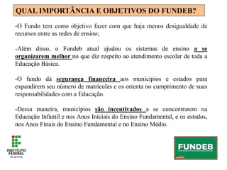 QUAL IMPORTÂNCIA E OBJETIVOS DO FUNDEB?
-O Fundo tem como objetivo fazer com que haja menos desigualdade de
recursos entre as redes de ensino;
-Além disso, o Fundeb atual ajudou os sistemas de ensino a se
organizarem melhor no que diz respeito ao atendimento escolar de toda a
Educação Básica.
-O fundo dá segurança financeira aos municípios e estados para
expandirem seu número de matrículas e os orienta no cumprimento de suas
responsabilidades com a Educação.
-Dessa maneira, municípios são incentivados a se concentrarem na
Educação Infantil e nos Anos Iniciais do Ensino Fundamental, e os estados,
nos Anos Finais do Ensino Fundamental e no Ensino Médio.
 