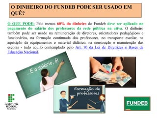 O DINHEIRO DO FUNDEB PODE SER USADO EM
QUÊ?
O QUE PODE: Pelo menos 60% do dinheiro do Fundeb deve ser aplicado no
pagamento do salário dos professores da rede pública na ativa. O dinheiro
também pode ser usado na remuneração de diretores, orientadores pedagógicos e
funcionários, na formação continuada dos professores, no transporte escolar, na
aquisição de equipamentos e material didático, na construção e manutenção das
escolas - tudo aquilo contemplado pelo Art. 70 da Lei de Diretrizes e Bases da
Educação Nacional.
 