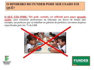 O DINHEIRO DO FUNDEB PODE SER USADO EM
QUÊ?
O QUE NÃO PODE: Não pode, contudo, ser utilizado para pagar merenda
escolar, para remunerar profissionais da Educação em desvio de função (por
exemplo, um professor que vai trabalhar no gabinete do prefeito) e em outras despesas
especificadas pelo Art. 71 da LDB.
 