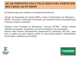 QUAIS IMPOSTOS SÃO UTILIZADOS PARA FORNECER
RECURSOS AO FUNDEB?
Os impostos pagos que compõem a arrecadação do Fundo são:
1)Fundo de Participação dos Estados (FPE) e Fundo de Participação dos Municípios –
(FPM) - são fundos, criados pela Constituição, que transferem recursos arrecadados pela
União para estados e municípios.
2)Imposto sobre Circulação de Mercadorias e Serviços (ICMS) - imposto estadual
embutido nos produtos, mercadorias e serviços de transporte e de comunicações.
Imposto sobre Produtos Industrializados, proporcional às exportações (IPI exp) - pago
para os estados por quem importa, produz ou comercializa produtos industrializados
(como fogões e geladeiras, por exemplo).
 