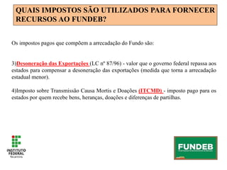QUAIS IMPOSTOS SÃO UTILIZADOS PARA FORNECER
RECURSOS AO FUNDEB?
Os impostos pagos que compõem a arrecadação do Fundo são:
3)Desoneração das Exportações (LC nº 87/96) - valor que o governo federal repassa aos
estados para compensar a desoneração das exportações (medida que torna a arrecadação
estadual menor).
4)Imposto sobre Transmissão Causa Mortis e Doações (ITCMD) - imposto pago para os
estados por quem recebe bens, heranças, doações e diferenças de partilhas.
 