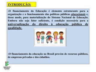 -O financiamento da Educação é elemento estruturante para a
organização e o funcionamento das políticas públicas educacionais e,
desse modo, para materialização do Sistema Nacional de Educação.
Embora não seja fator suficiente, é condição necessária para a
universalização do direito à educação pública de
qualidade.
-O financiamento da educação no Brasil provém de recursos públicos,
de empresas privadas e dos cidadãos.
INTRODUÇÃO:
 