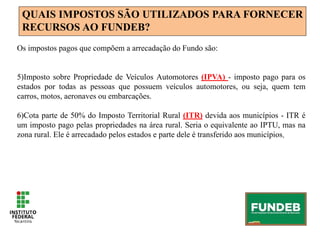 QUAIS IMPOSTOS SÃO UTILIZADOS PARA FORNECER
RECURSOS AO FUNDEB?
Os impostos pagos que compõem a arrecadação do Fundo são:
5)Imposto sobre Propriedade de Veículos Automotores (IPVA) - imposto pago para os
estados por todas as pessoas que possuem veículos automotores, ou seja, quem tem
carros, motos, aeronaves ou embarcações.
6)Cota parte de 50% do Imposto Territorial Rural (ITR) devida aos municípios - ITR é
um imposto pago pelas propriedades na área rural. Seria o equivalente ao IPTU, mas na
zona rural. Ele é arrecadado pelos estados e parte dele é transferido aos municípios.
 