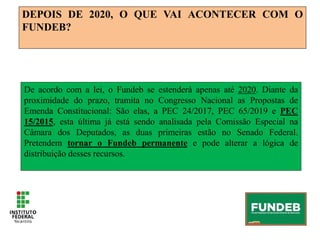 DEPOIS DE 2020, O QUE VAI ACONTECER COM O
FUNDEB?
De acordo com a lei, o Fundeb se estenderá apenas até 2020. Diante da
proximidade do prazo, tramita no Congresso Nacional as Propostas de
Emenda Constitucional: São elas, a PEC 24/2017, PEC 65/2019 e PEC
15/2015, esta última já está sendo analisada pela Comissão Especial na
Câmara dos Deputados, as duas primeiras estão no Senado Federal.
Pretendem tornar o Fundeb permanente e pode alterar a lógica de
distribuição desses recursos.
 