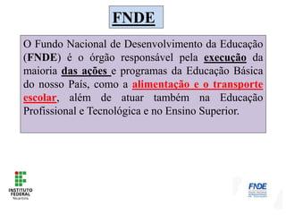 FNDE
O Fundo Nacional de Desenvolvimento da Educação
(FNDE) é o órgão responsável pela execução da
maioria das ações e programas da Educação Básica
do nosso País, como a alimentação e o transporte
escolar, além de atuar também na Educação
Profissional e Tecnológica e no Ensino Superior.
 