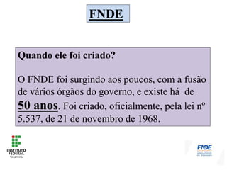 FNDE
Quando ele foi criado?
O FNDE foi surgindo aos poucos, com a fusão
de vários órgãos do governo, e existe há de
50 anos. Foi criado, oficialmente, pela lei nº
5.537, de 21 de novembro de 1968.
 