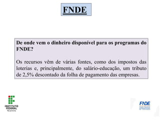 FNDE
De onde vem o dinheiro disponível para os programas do
FNDE?
Os recursos vêm de várias fontes, como dos impostos das
loterias e, principalmente, do salário-educação, um tributo
de 2,5% descontado da folha de pagamento das empresas.
 