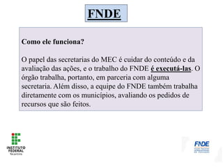 FNDE
Como ele funciona?
O papel das secretarias do MEC é cuidar do conteúdo e da
avaliação das ações, e o trabalho do FNDE é executá-las. O
órgão trabalha, portanto, em parceria com alguma
secretaria. Além disso, a equipe do FNDE também trabalha
diretamente com os municípios, avaliando os pedidos de
recursos que são feitos.
 
