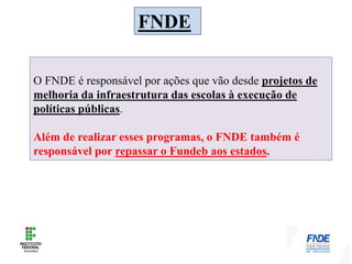FNDE
O FNDE é responsável por ações que vão desde projetos de
melhoria da infraestrutura das escolas à execução de
políticas públicas.
Além de realizar esses programas, o FNDE também é
responsável por repassar o Fundeb aos estados.
 