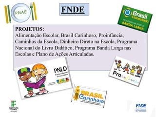 FNDE
PROJETOS:
Alimentação Escolar, Brasil Carinhoso, Proinfância,
Caminhos da Escola, Dinheiro Direto na Escola, Programa
Nacional do Livro Didático, Programa Banda Larga nas
Escolas e Plano de Ações Articuladas.
 