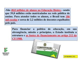 -São 48,8 milhões de alunos na Educação Básica - sendo
que 39,8 milhões estão matriculados na rede pública de
ensino. Para atender todos os alunos, o Brasil tem 186
mil escolas e cerca de 2,2 milhões de docentes espalhados
pelo país.
Para financiar a política de educação, em sua
abrangência, missão e princípios, o Estado instituiu a
estrutura e as fontes de financiamento no artigo 212 da
CF/1988.
INTRODUÇÃO
 