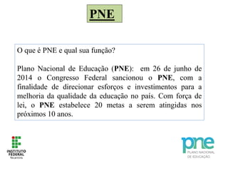 PNE
O que é PNE e qual sua função?
Plano Nacional de Educação (PNE): em 26 de junho de
2014 o Congresso Federal sancionou o PNE, com a
finalidade de direcionar esforços e investimentos para a
melhoria da qualidade da educação no país. Com força de
lei, o PNE estabelece 20 metas a serem atingidas nos
próximos 10 anos.
 