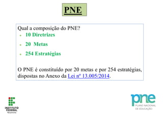 PNE
Qual a composição do PNE?
 10 Diretrizes
 20 Metas
 254 Estratégias
O PNE é constituído por 20 metas e por 254 estratégias,
dispostas no Anexo da Lei nº 13.005/2014.
 
