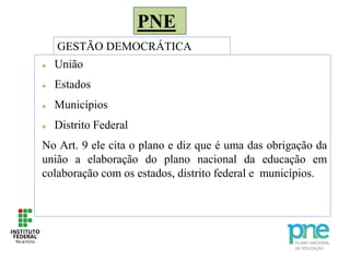 PNE
GESTÃO DEMOCRÁTICA
 União
 Estados
 Municípios
 Distrito Federal
No Art. 9 ele cita o plano e diz que é uma das obrigação da
união a elaboração do plano nacional da educação em
colaboração com os estados, distrito federal e municípios.
 