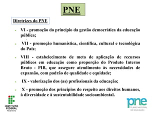 PNE
.
 VI - promoção do princípio da gestão democrática da educação
pública;
 VII - promoção humanística, científica, cultural e tecnológica
do País;
 VIII - estabelecimento de meta de aplicação de recursos
públicos em educação como proporção do Produto Interno
Bruto - PIB, que assegure atendimento às necessidades de
expansão, com padrão de qualidade e equidade;
 IX - valorização dos (as) profissionais da educação;
 X - promoção dos princípios do respeito aos direitos humanos,
à diversidade e à sustentabilidade socioambiental.
Diretrizes do PNE
 