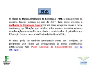 PDE
O Plano de Desenvolvimento da Educação (PDE) é uma política do
governo federal lançada no ano de 2007. Tem como objetivo a
melhoria da Educação Básica(em um prazo de quinze anos), e nesse
sentido agrega 30 ações que incidem sobre os mais variados aspectos
da educação em seus diversos níveis e modalidades. A prioridade é a
Educação Básica, que vai do Ensino Infantil ao Médio.
O plano pode ser também apresentado como um conjunto de
programas que visam dar consequência às metas quantitativas
estabelecidas pelo Plano Nacional de Educação(PNE) (Lei n.
10.172/01).
 