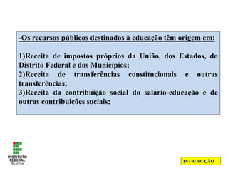 -Os recursos públicos destinados à educação têm origem em:
1)Receita de impostos próprios da União, dos Estados, do
Distrito Federal e dos Municípios;
2)Receita de transferências constitucionais e outras
transferências;
3)Receita da contribuição social do salário-educação e de
outras contribuições sociais;
INTRODUÇÃO
 