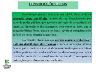 CONSIDERAÇÕES FINAIS
Conclui-que que existe uma íntima relação da garantia da
educação como um direito, através do seu financiamento por
parte do poder público, que acontece por meio da arrecadação de
impostos. Entender o financiamento, bem como as fases que a
educação básica formal passou no Brasil, revela as conquistas e os
déficits do nosso sistema educacional .
No entanto, observa-se que um dos maiores problemas é
o da má distribuição dos recursos e, cabe à população, através
de uma participação ativa, reivindicar seus direitos para um futuro
melhor, participando das discussões e fiscalizando os gastos com a
educação, ao invés de simplesmente aceitar de forma passiva
ordenações quer não promovam melhorias.
 