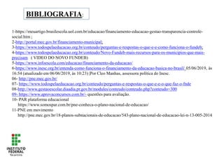 BIBLIOGRAFIA:
1-https://meuartigo.brasilescola.uol.com.br/educacao/financiamento-educacao-gestao-transparencia-controle-
social.htm ;
2-http://portal.mec.gov.br/financiamento-municipal;
3-https://www.todospelaeducacao.org.br/conteudo/perguntas-e-respostas-o-que-e-e-como-funciona-o-fundeb;
4-https://www.todospelaeducacao.org.br/conteudo/Novo-Fundeb-mais-recursos-para-os-municipios-que-mais-
precisam ( VIDEO DO NOVO FUNDEB)
5-https://www.infoescola.com/educacao/financiamento-da-educacao/
6-https://www.inesc.org.br/entenda-como-funciona-o-financiamento-da-educacao-basica-no-brasil/ 05/06/2019, às
16:54 (atualizado em 06/06/2019, às 10:23) |Por Cleo Manhas, assessora política do Inesc.
06- http://pne.mec.gov.br/
07- https://www.todospelaeducacao.org.br/conteudo/perguntas-e-respostas-o-que-e-e-o-que-faz-o-fnde
08-http://www.gestaoescolar.diaadia.pr.gov.br/modules/conteudo/conteudo.php?conteudo=300
09- https://www.aprovaconcursos.com.br/- questões para avaliação.
10- PAR plataforma educacional
https://www.somospar.com.br/pne-conheca-o-plano-nacional-de-educacao/
11-PNE em movimento
http://pne.mec.gov.br/18-planos-subnacionais-de-educacao/543-plano-nacional-de-educacao-lei-n-13-005-2014
 