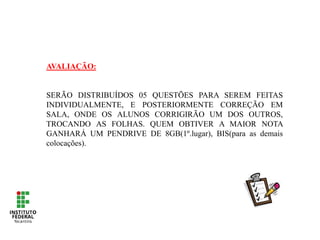 AVALIAÇÃO:
SERÃO DISTRIBUÍDOS 05 QUESTÕES PARA SEREM FEITAS
INDIVIDUALMENTE, E POSTERIORMENTE CORREÇÃO EM
SALA, ONDE OS ALUNOS CORRIGIRÃO UM DOS OUTROS,
TROCANDO AS FOLHAS. QUEM OBTIVER A MAIOR NOTA
GANHARÁ UM PENDRIVE DE 8GB(1º.lugar), BIS(para as demais
colocações).
 