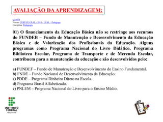 AVALIAÇÃO DAAPRENDIZAGEM:
Q34074
Provas: COPEVE-UFAL - 2011 - UFAL - Pedagogo
Disciplina: Pedagogia
01) O financiamento da Educação Básica não se restringe aos recursos
do FUNDEB – Fundo de Manutenção e Desenvolvimento da Educação
Básica e de Valorização dos Profissionais da Educação. Alguns
programas como Programa Nacional do Livro Didático, Programa
Biblioteca Escolar, Programa de Transporte e de Merenda Escolar,
contribuem para a manutenção da educação e são desenvolvidos pelo:
a) FUNDEF – Fundo de Manutenção e Desenvolvimento do Ensino Fundamental.
b) FNDE – Fundo Nacional de Desenvolvimento da Educação.
c) PDDE – Programa Dinheiro Direto na Escola.
d) Programa Brasil Alfabetizado.
e) PNLEM – Programa Nacional do Livro para o Ensino Médio.
 