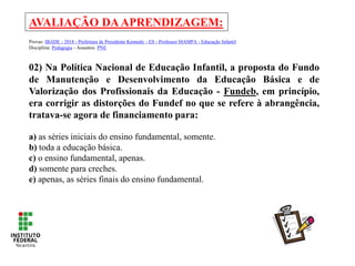 AVALIAÇÃO DAAPRENDIZAGEM:
Provas: IBADE - 2018 - Prefeitura de Presidente Kennedy - ES - Professor MAMPA - Educação Infantil
Disciplina: Pedagogia - Assuntos: PNE
02) Na Política Nacional de Educação Infantil, a proposta do Fundo
de Manutenção e Desenvolvimento da Educação Básica e de
Valorização dos Profissionais da Educação - Fundeb, em princípio,
era corrigir as distorções do Fundef no que se refere à abrangência,
tratava-se agora de financiamento para:
a) as séries iniciais do ensino fundamental, somente.
b) toda a educação básica.
c) o ensino fundamental, apenas.
d) somente para creches.
e) apenas, as séries finais do ensino fundamental.
 