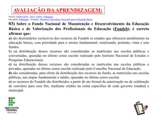 AVALIAÇÃO DAAPRENDIZAGEM:
Provas: CEPS-UFPA - 2018 - UFPA - Pedagogo
Disciplina: Pedagogia - Assuntos: Diretrizes Curriculares Nacionais para a Educação Básica
03) Sobre o Fundo Nacional de Manutenção e Desenvolvimento da Educação
Básica e de Valorização dos Profissionais da Educação (Fundeb), é correto
afirmar que:
a) são destinatários exclusivos dos recursos do Fundeb os estados que oferecem atendimento na
educação básica, com prioridade para o ensino fundamental, totalizando, portanto, vinte e sete
fundos.
b) na distribuição desses recursos são consideradas as matrículas nas escolas públicas e
conveniadas, apuradas no último censo escolar realizado pelo Instituto Nacional de Estudos e
Pesquisas Educacionais.
c) na distribuição desses recursos são consideradas as matrículas nas escolas públicas e
privadas, apuradas no último censo escolar realizado pelo Conselho Nacional de Educação.
d) são consideradas, para efeito de distribuição dos recursos do fundo, as matrículas nas escolas
públicas, nas etapas fundamental e médio, apuradas no último censo escolar.
e) os recursos do Fundeb são distribuídos a partir de ato formal de autorização ou de celebração
de convênio para esse fim, mediante crédito na conta específica de cada governo estadual e
municipal.
 
